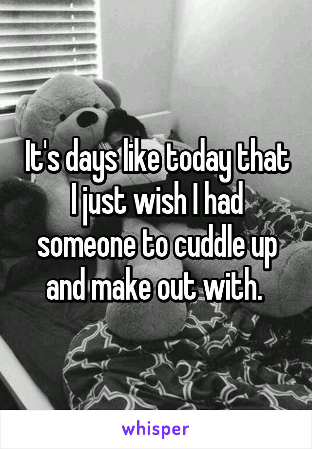 It's days like today that I just wish I had someone to cuddle up and make out with. 