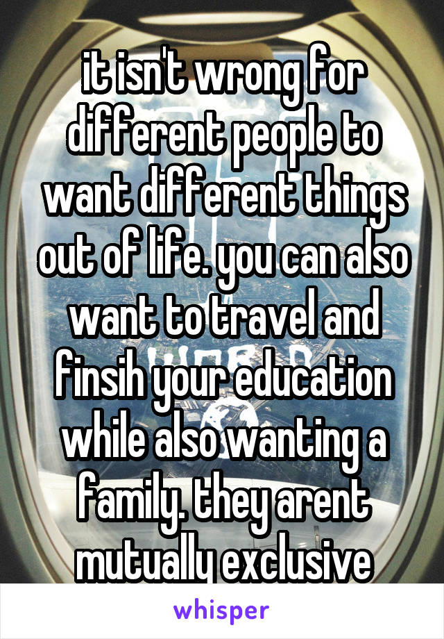 it isn't wrong for different people to want different things out of life. you can also want to travel and finsih your education while also wanting a family. they arent mutually exclusive