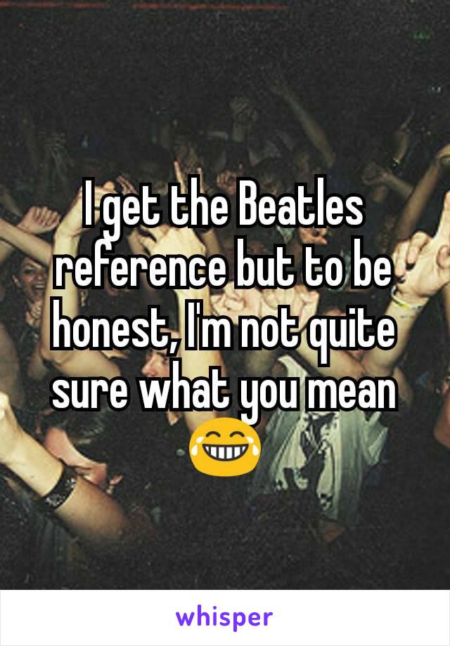 I get the Beatles reference but to be honest, I'm not quite sure what you mean 😂