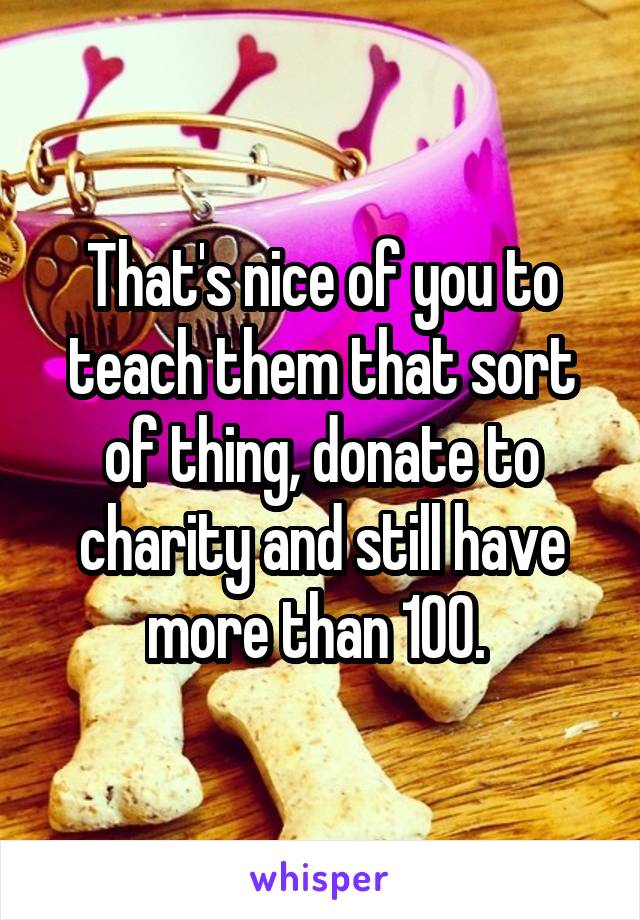 That's nice of you to teach them that sort of thing, donate to charity and still have more than 100. 