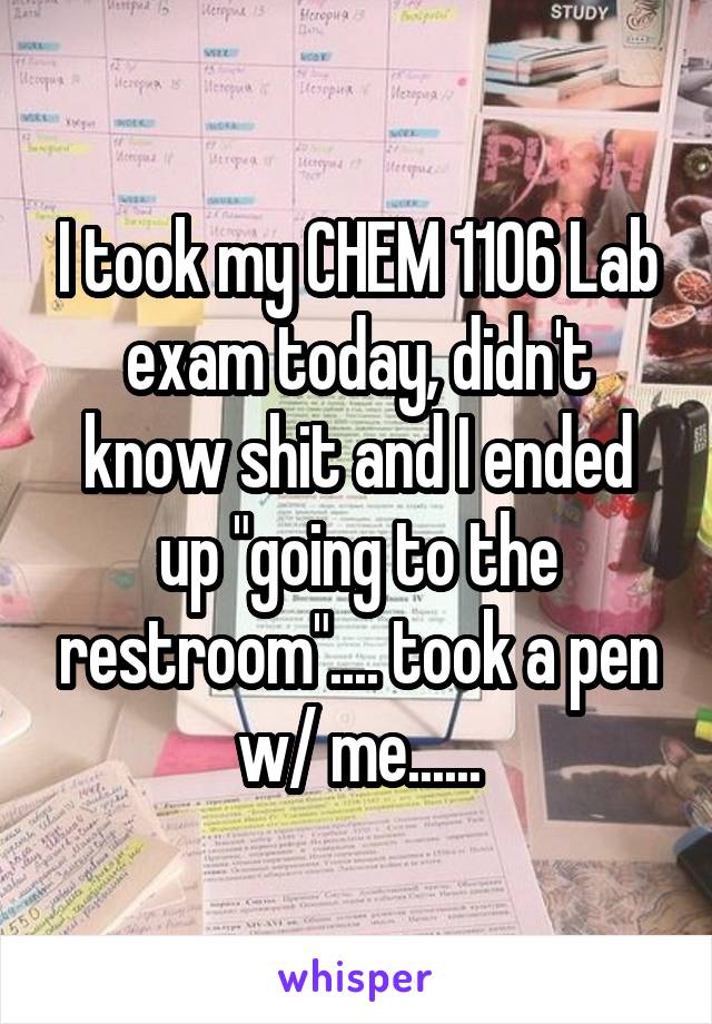 I took my CHEM 1106 Lab exam today, didn't know shit and I ended up "going to the restroom".... took a pen w/ me......