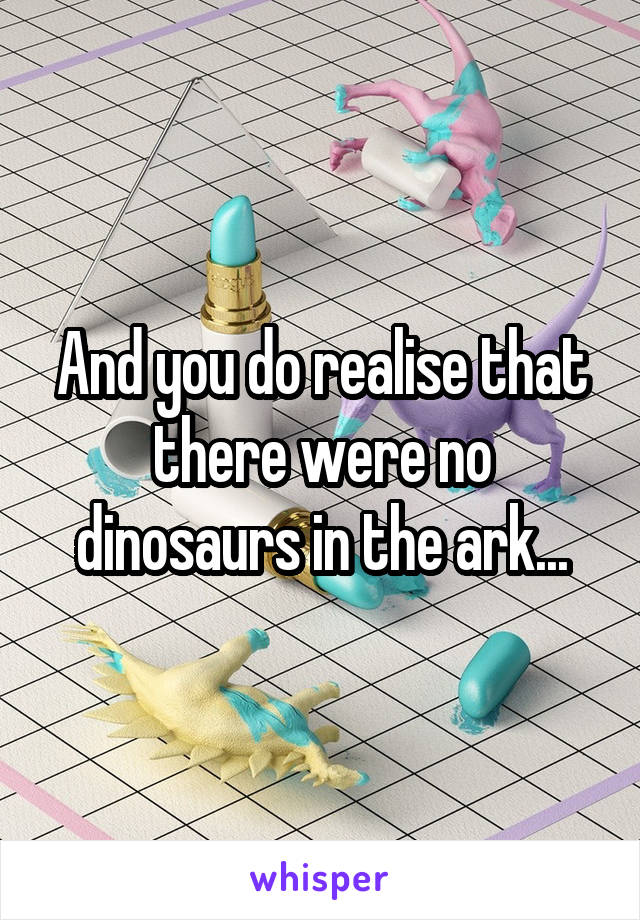 And you do realise that there were no dinosaurs in the ark...