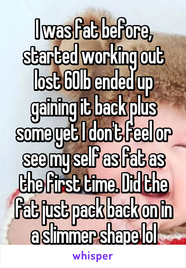 I was fat before, started working out lost 60lb ended up gaining it back plus some yet I don't feel or see my self as fat as the first time. Did the fat just pack back on in a slimmer shape lol