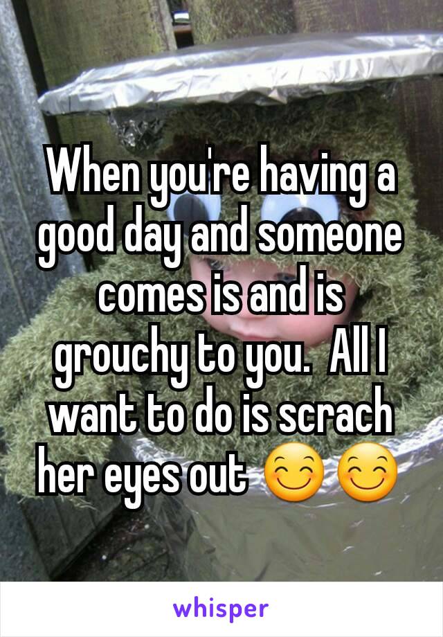 When you're having a good day and someone comes is and is grouchy to you.  All I want to do is scrach her eyes out 😊😊