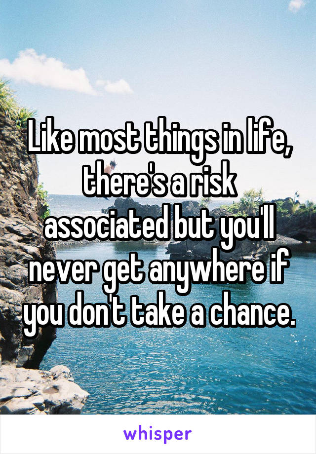 Like most things in life, there's a risk associated but you'll never get anywhere if you don't take a chance.