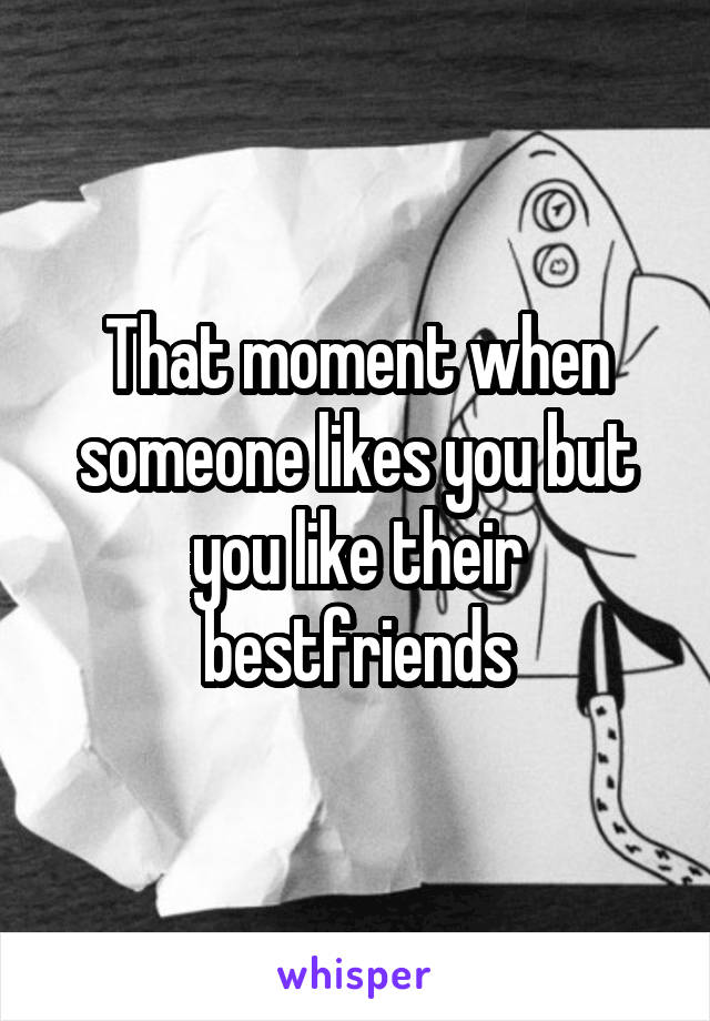 That moment when someone likes you but you like their bestfriends