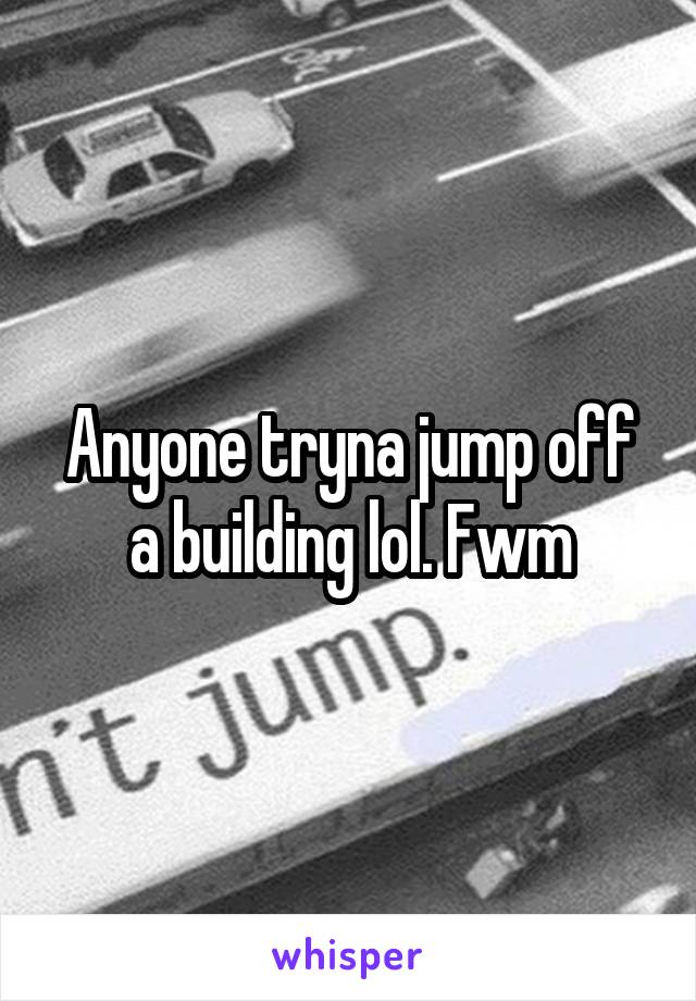 Anyone tryna jump off a building lol. Fwm