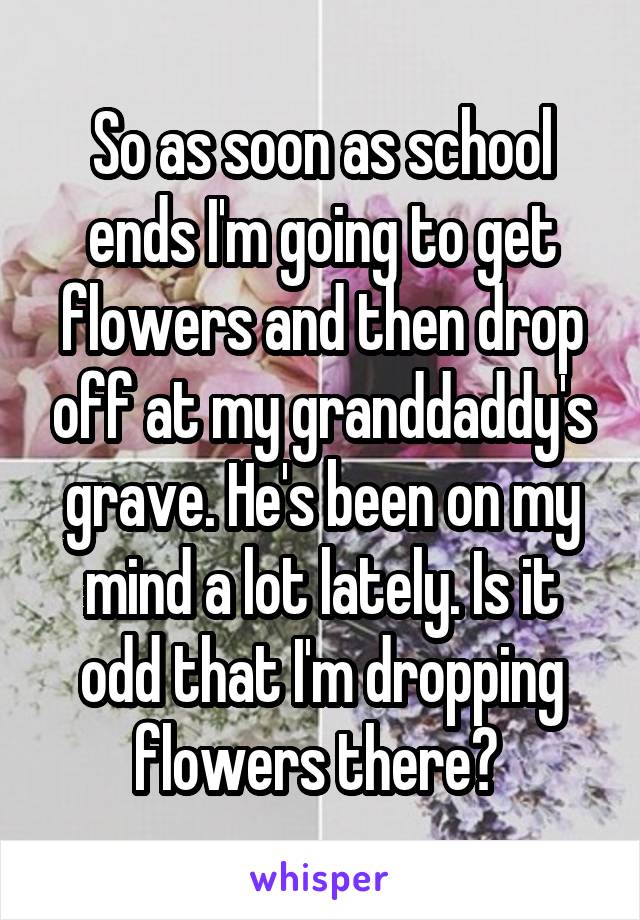 So as soon as school ends I'm going to get flowers and then drop off at my granddaddy's grave. He's been on my mind a lot lately. Is it odd that I'm dropping flowers there? 