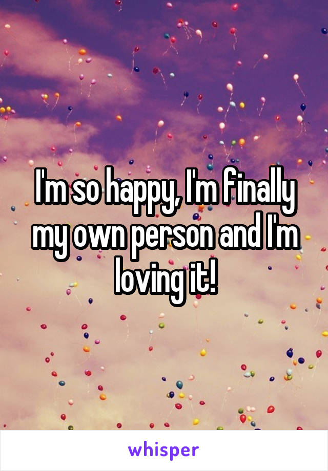 I'm so happy, I'm finally my own person and I'm loving it!