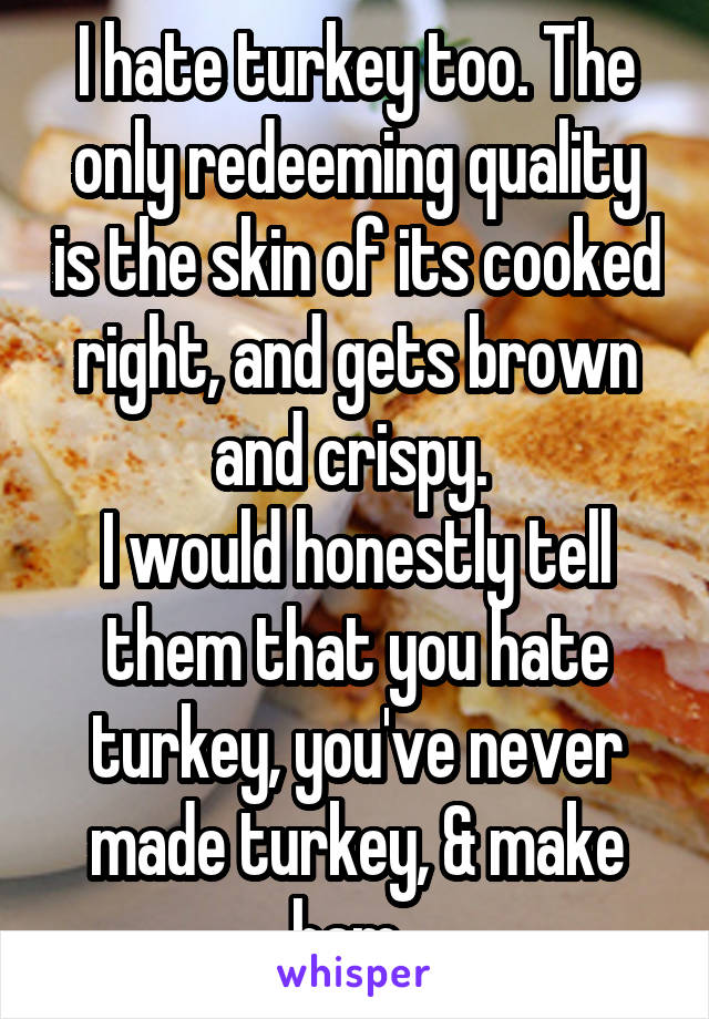 I hate turkey too. The only redeeming quality is the skin of its cooked right, and gets brown and crispy. 
I would honestly tell them that you hate turkey, you've never made turkey, & make ham. 