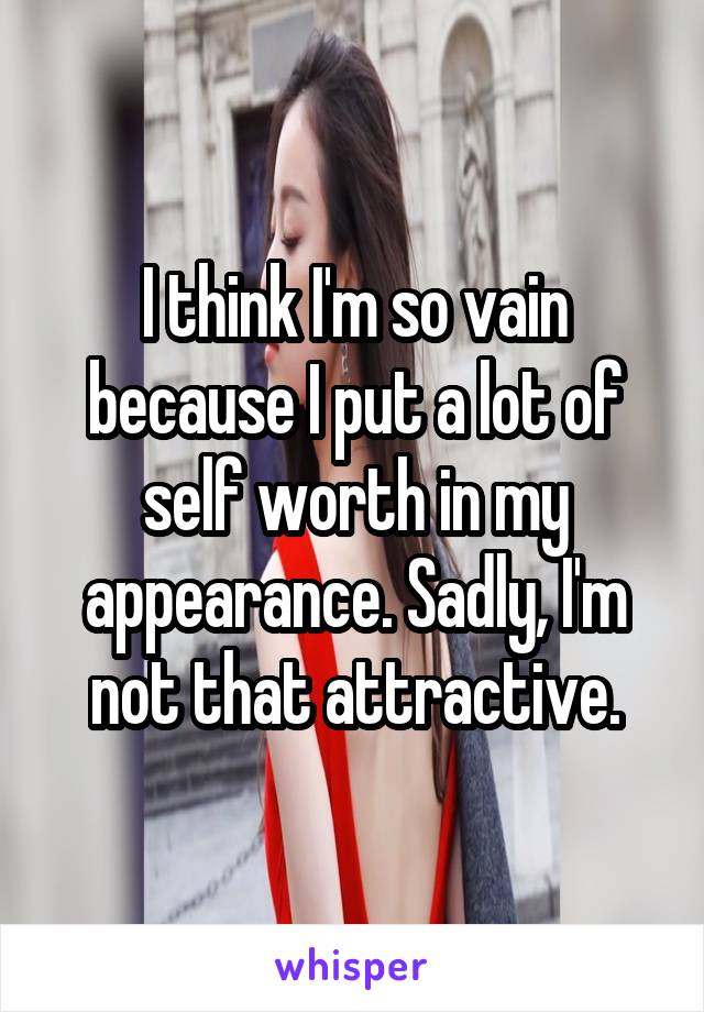 I think I'm so vain because I put a lot of self worth in my appearance. Sadly, I'm not that attractive.