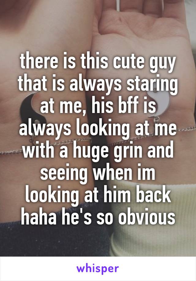 there is this cute guy that is always staring at me, his bff is always looking at me with a huge grin and seeing when im looking at him back haha he's so obvious