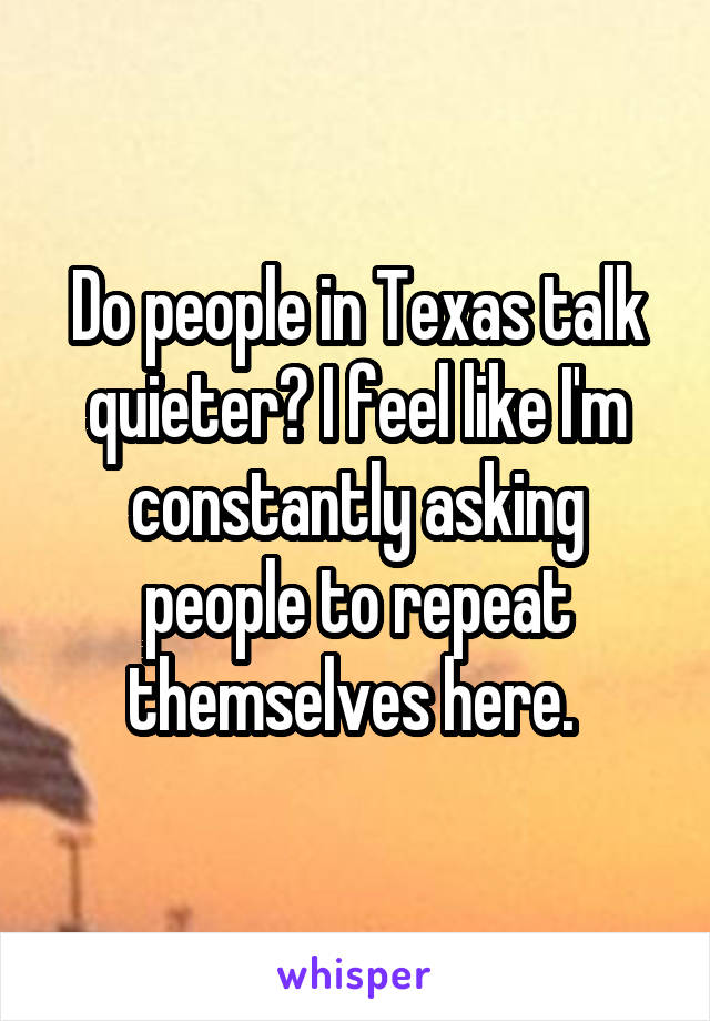 Do people in Texas talk quieter? I feel like I'm constantly asking people to repeat themselves here. 