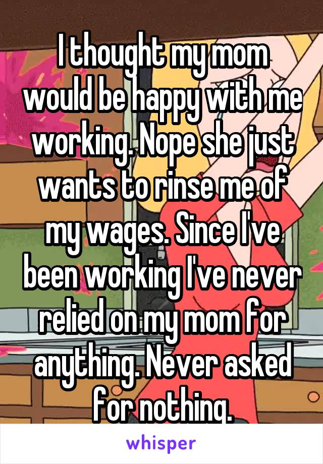 I thought my mom would be happy with me working. Nope she just wants to rinse me of my wages. Since I've been working I've never relied on my mom for anything. Never asked for nothing.