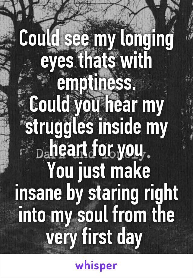 Could see my longing eyes thats with emptiness.
Could you hear my struggles inside my heart for you
 You just make insane by staring right into my soul from the very first day 