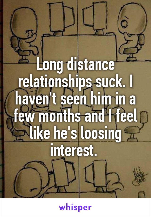 Long distance relationships suck. I haven't seen him in a few months and I feel like he's loosing interest. 