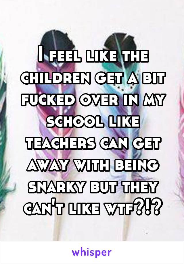 I feel like the children get a bit fucked over in my school like teachers can get away with being snarky but they can't like wtf?!?