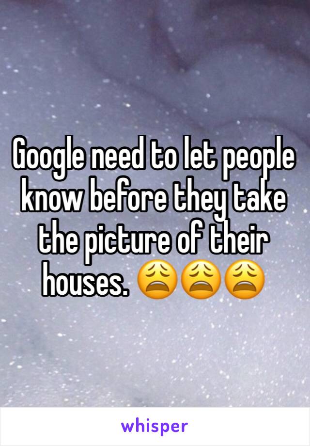 Google need to let people know before they take the picture of their houses. 😩😩😩