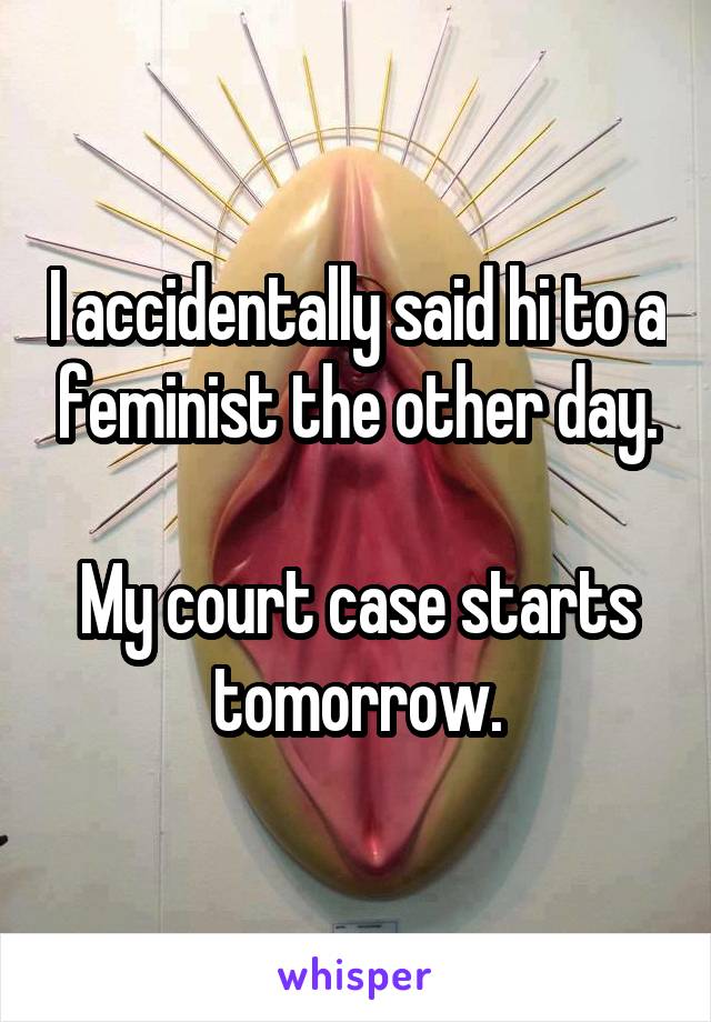 I accidentally said hi to a feminist the other day.

My court case starts tomorrow.