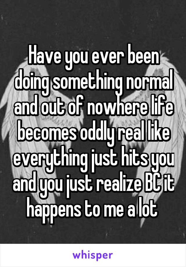 Have you ever been doing something normal and out of nowhere life becomes oddly real like everything just hits you and you just realize BC it happens to me a lot 