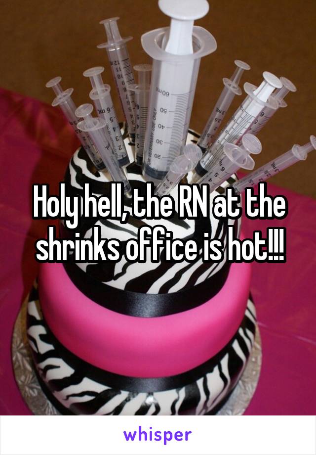 Holy hell, the RN at the shrinks office is hot!!!