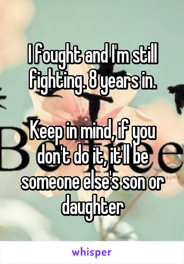 I fought and I'm still fighting. 8 years in.

Keep in mind, if you don't do it, it'll be someone else's son or daughter