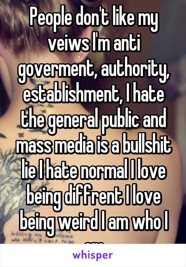 People don't like my veiws I'm anti goverment, authority, establishment, I hate the general public and mass media is a bullshit lie I hate normal I love being diffrent I love being weird I am who I am