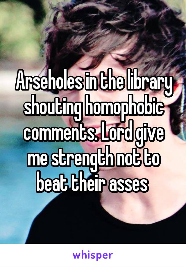 Arseholes in the library shouting homophobic comments. Lord give me strength not to beat their asses 