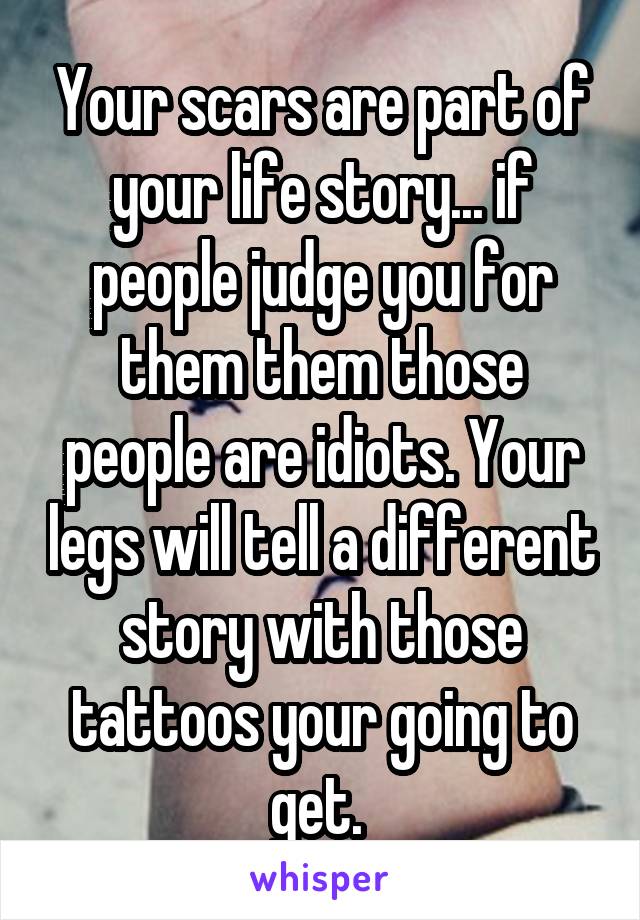 Your scars are part of your life story... if people judge you for them them those people are idiots. Your legs will tell a different story with those tattoos your going to get. 