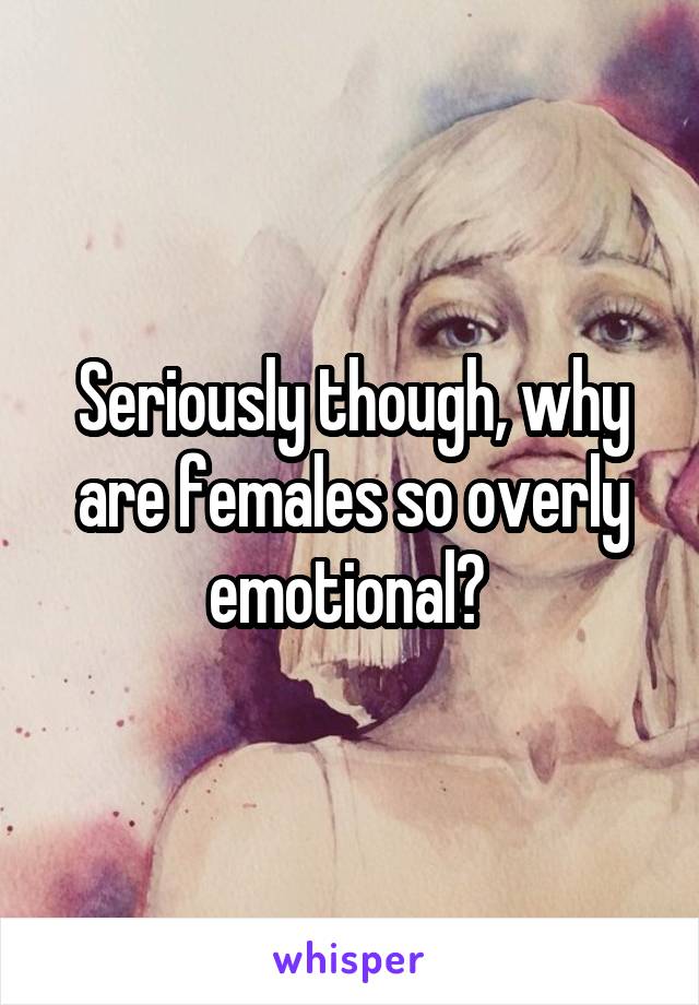 Seriously though, why are females so overly emotional? 