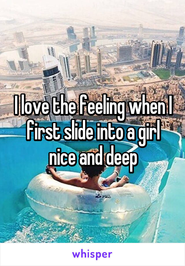 I love the feeling when I first slide into a girl nice and deep