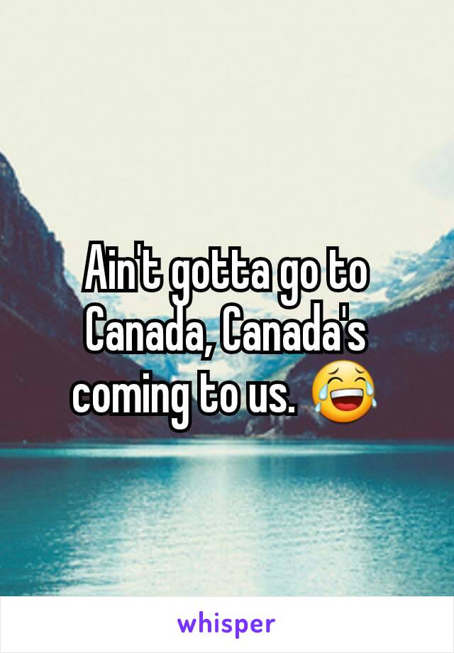 Ain't gotta go to Canada, Canada's coming to us. 😂