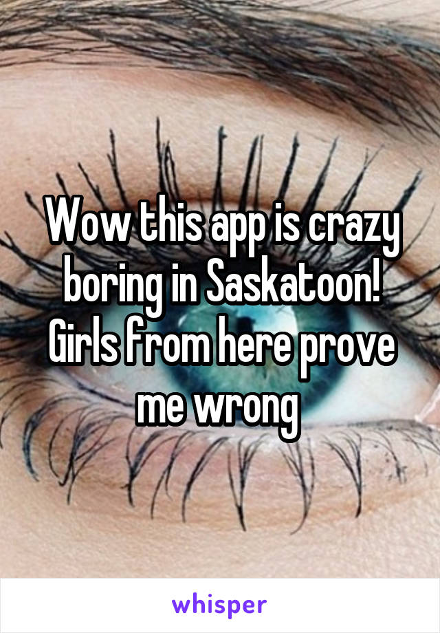 Wow this app is crazy boring in Saskatoon! Girls from here prove me wrong 