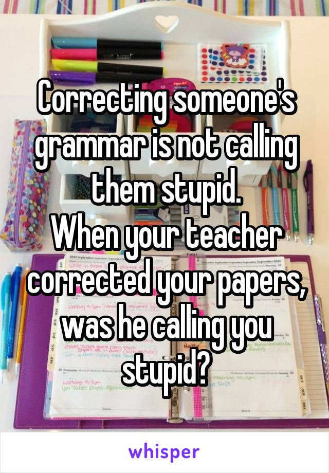 Correcting someone's grammar is not calling them stupid.
When your teacher corrected your papers, was he calling you stupid?