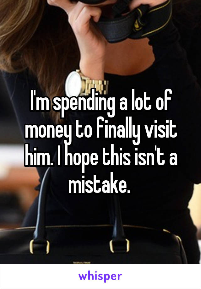 I'm spending a lot of money to finally visit him. I hope this isn't a mistake. 