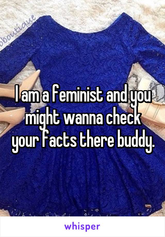 I am a feminist and you might wanna check your facts there buddy.