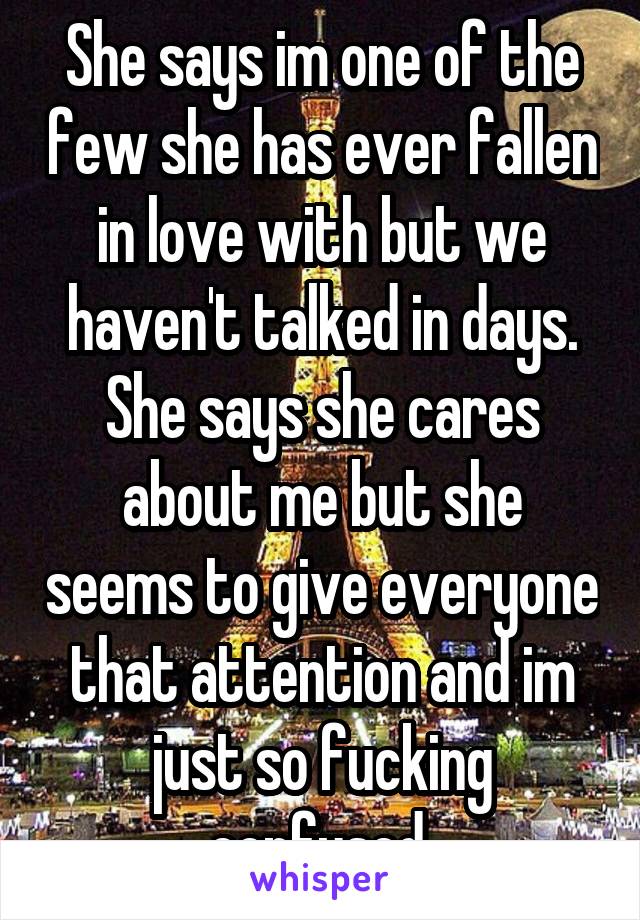 She says im one of the few she has ever fallen in love with but we haven't talked in days. She says she cares about me but she seems to give everyone that attention and im just so fucking confused.