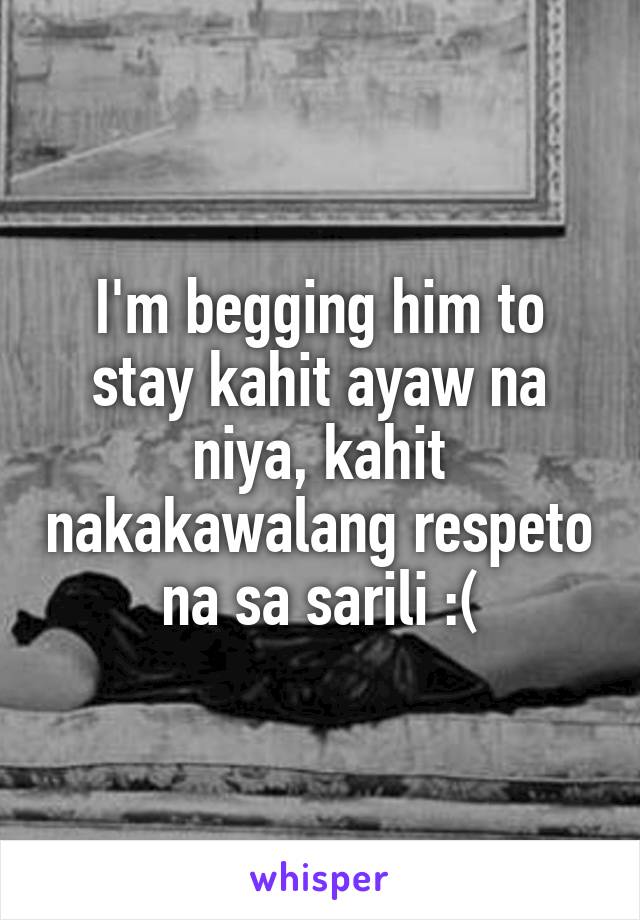 I'm begging him to stay kahit ayaw na niya, kahit nakakawalang respeto na sa sarili :(