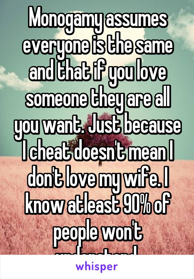 Monogamy assumes everyone is the same and that if you love someone they are all you want. Just because I cheat doesn't mean I don't love my wife. I know atleast 90% of people won't understand.