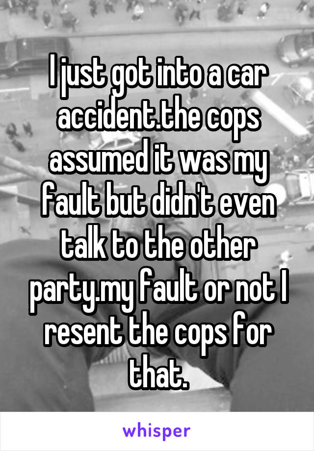 I just got into a car accident.the cops assumed it was my fault but didn't even talk to the other party.my fault or not I resent the cops for that.