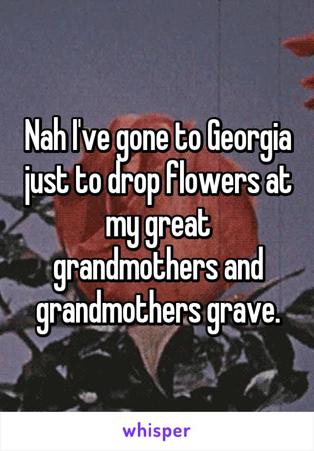 Nah I've gone to Georgia just to drop flowers at my great grandmothers and grandmothers grave.