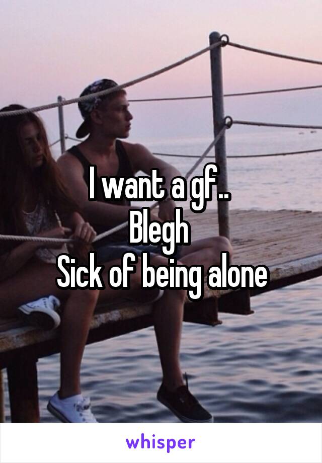 I want a gf.. 
Blegh 
Sick of being alone