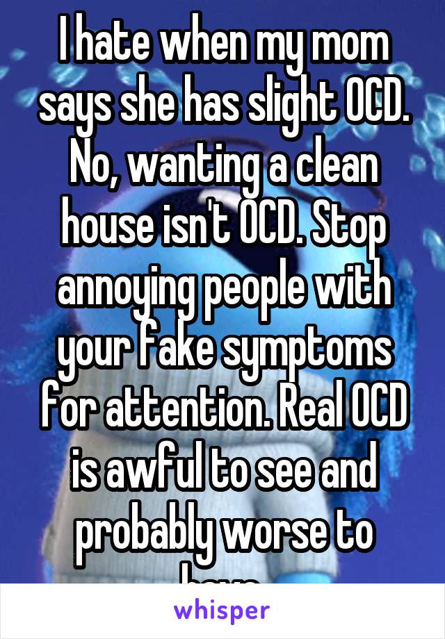 I hate when my mom says she has slight OCD. No, wanting a clean house isn't OCD. Stop annoying people with your fake symptoms for attention. Real OCD is awful to see and probably worse to have.