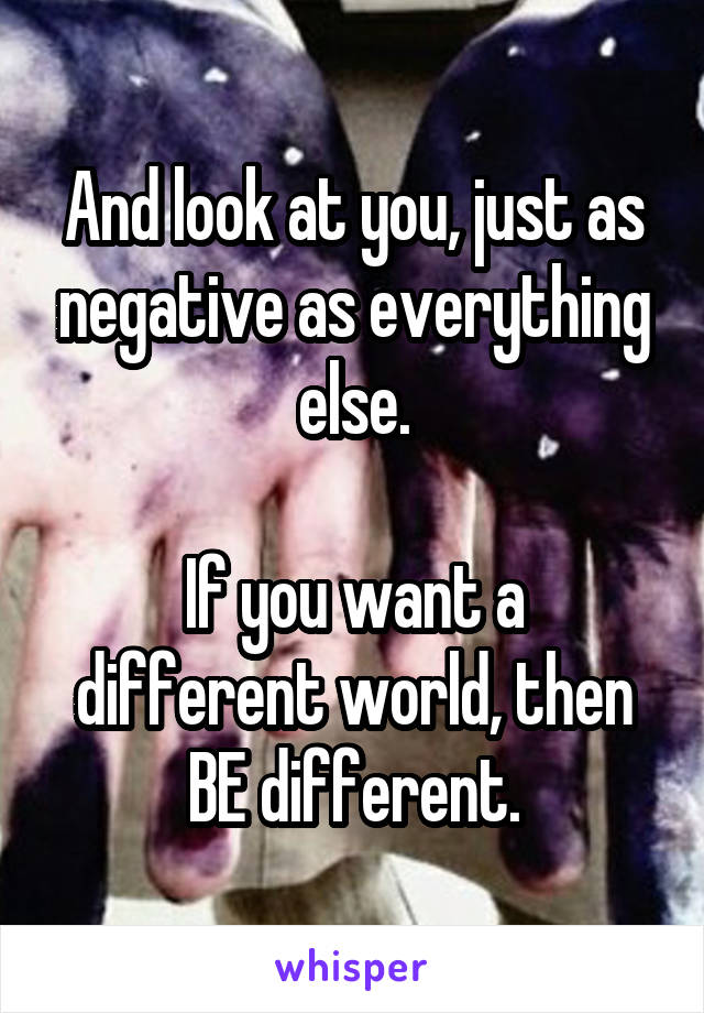 And look at you, just as negative as everything else.

If you want a different world, then BE different.