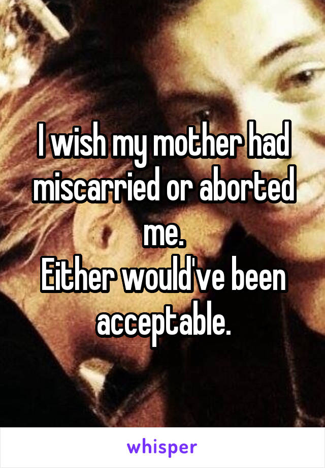 I wish my mother had miscarried or aborted me.
Either would've been acceptable.