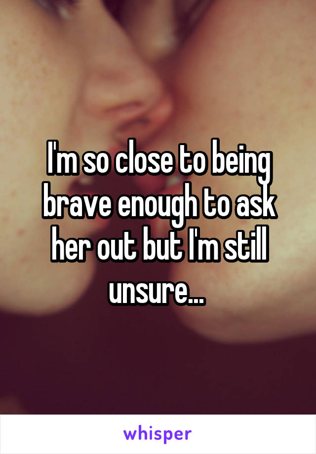 I'm so close to being brave enough to ask her out but I'm still unsure... 