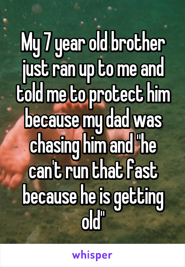 My 7 year old brother just ran up to me and told me to protect him because my dad was chasing him and "he can't run that fast because he is getting old"