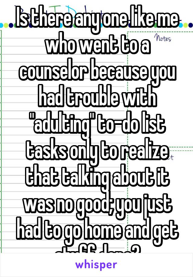 Is there any one like me who went to a counselor because you had trouble with "adulting" to-do list tasks only to realize that talking about it was no good; you just had to go home and get stuff done?