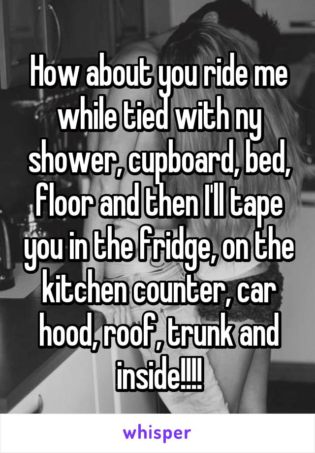 How about you ride me while tied with ny shower, cupboard, bed, floor and then I'll tape you in the fridge, on the kitchen counter, car hood, roof, trunk and inside!!!!