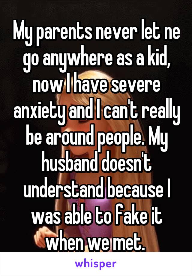 My parents never let ne go anywhere as a kid, now I have severe anxiety and I can't really be around people. My husband doesn't understand because I was able to fake it when we met. 